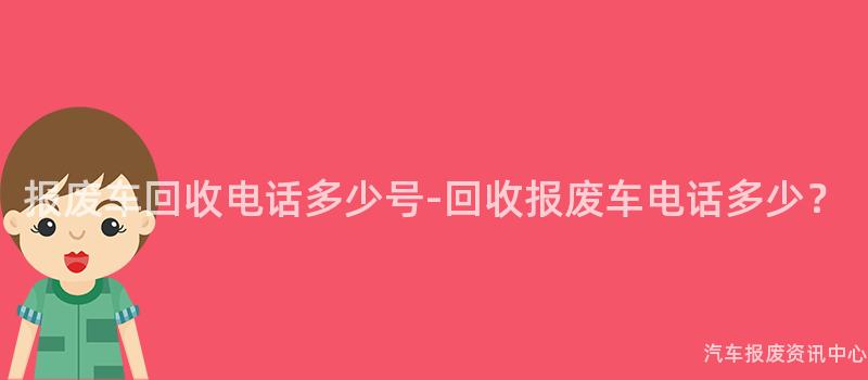 报废车回收电话多少号-回收报废车电话多少？