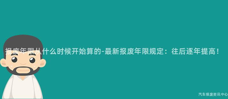 报废年限从什么时候开始算的-最新报废年限规定：往后逐年提高！