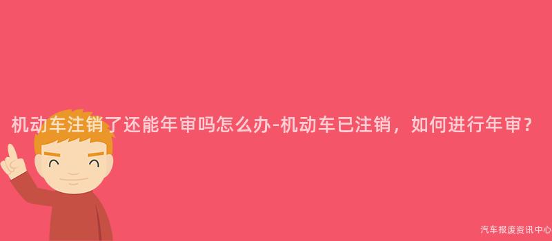 机动车注销了还能年审吗怎么办-机动车已注销，如何进行年审？