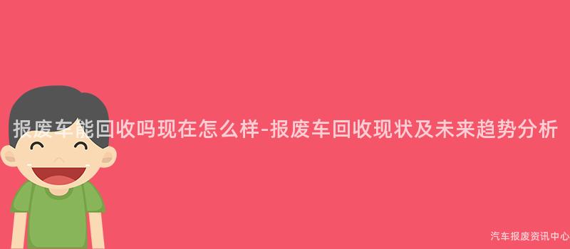 报废车能回收吗现在怎么样-报废车回收现状及未来趋势分析