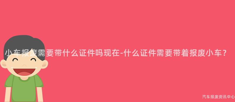 小车报废需要带什么证件吗现在-什么证件需要带着报废小车？