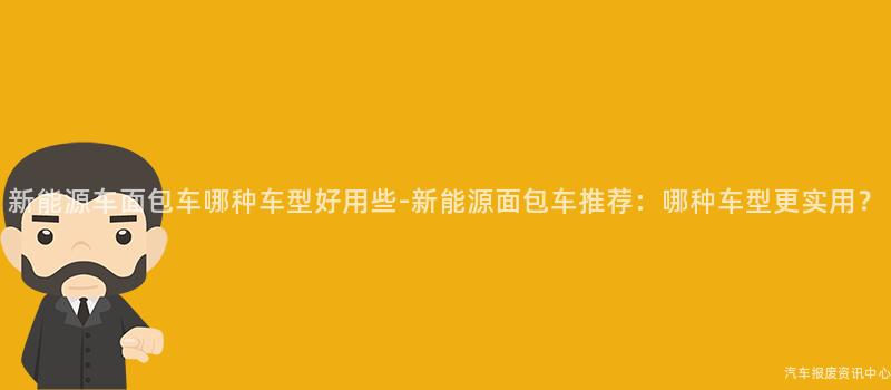新能源车面包车哪种车型好用些-新能源面包车推荐：哪种车型更实用？