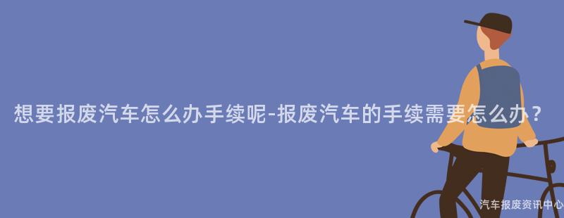想要报废汽车怎么办手续呢-报废汽车的手续需要怎么办？