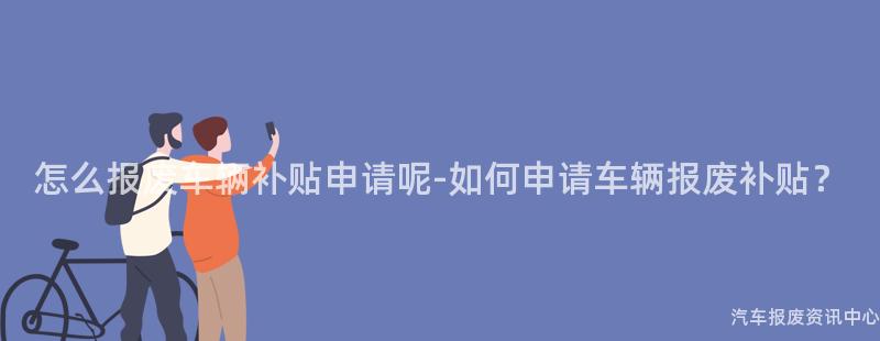 怎么报废车辆补贴申请呢-如何申请车辆报废补贴？