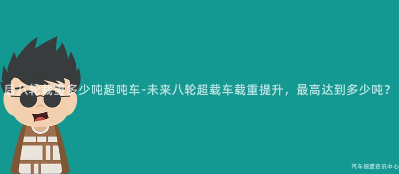 后八轮载重多少吨超吨车-未来八轮超载车载重提升，最高达到多少吨？