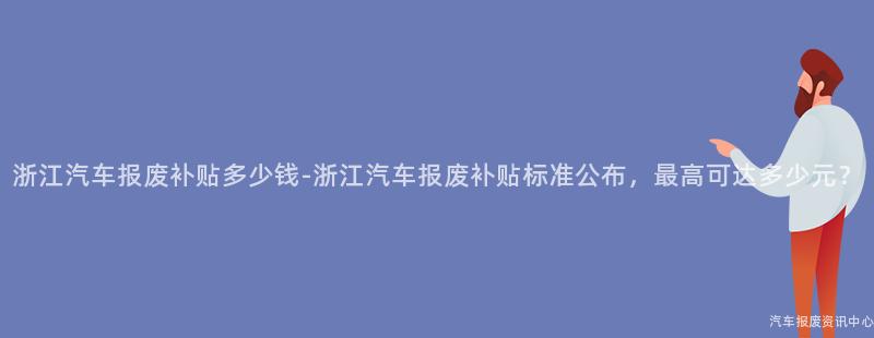 浙江汽车报废补贴多少钱-浙江汽车报废补贴标准公布，最高可达多少元？