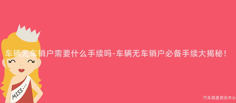 车辆无车销户需要什么手续吗-车辆无车销户必备手续大揭秘！