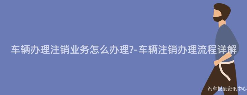 车辆办理注销业务怎么办理?-车辆注销办理流程详解