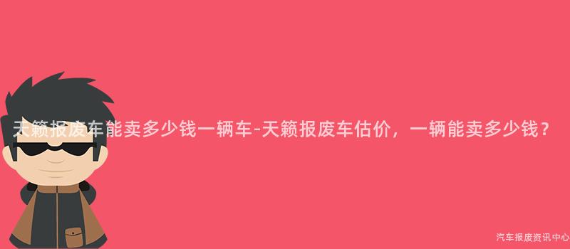 天籁报废车能卖多少钱一辆车-天籁报废车估价，一辆能卖多少钱？