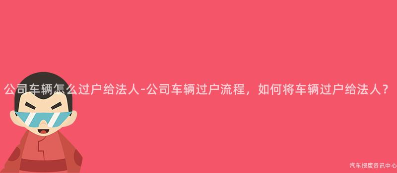 公司车辆怎么过户给法人-公司车辆过户流程，如何将车辆过户给法人？