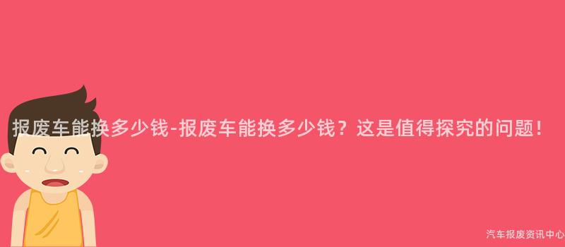 报废车能换多少钱-报废车能换多少钱？这是值得探究的问题！
