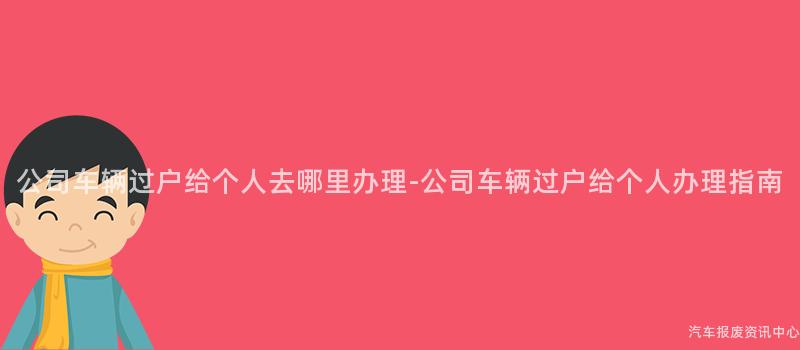 公司车辆过户给个人去哪里办理-公司车辆过户给个人办理指南