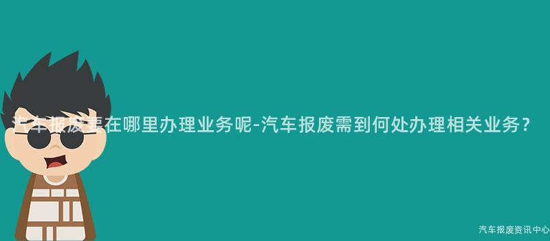 汽车报废要在哪里办理业务呢-汽车报废需到何处办理相关业务？