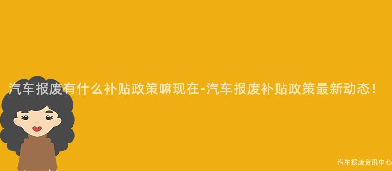 汽车报废有什么补贴政策嘛现在-汽车报废补贴政策最新动态！