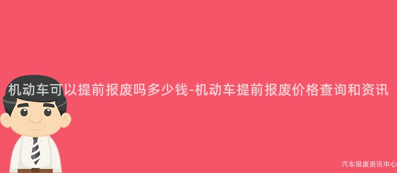 机动车可以提前报废吗多少钱-机动车提前报废价格查询和资讯