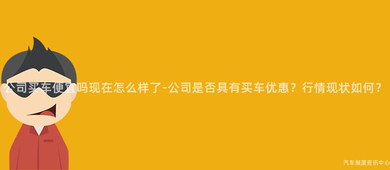 公司买车便宜吗现在怎么样了-公司是否具有买车优惠？行情现状如何？