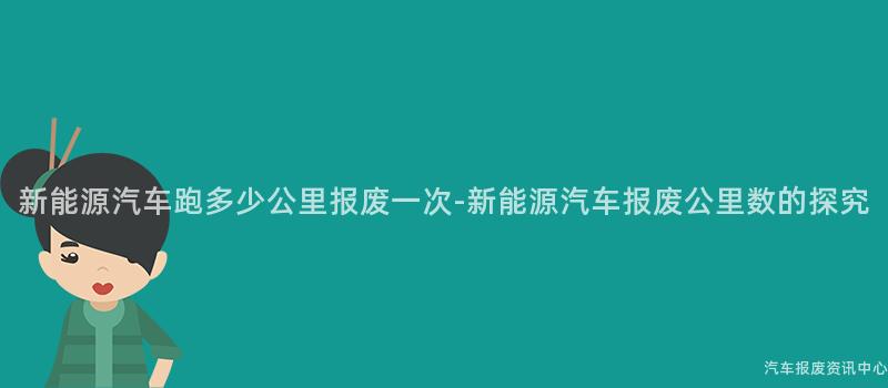新能源汽车跑多少公里报废一次-新能源汽车报废公里数的探究