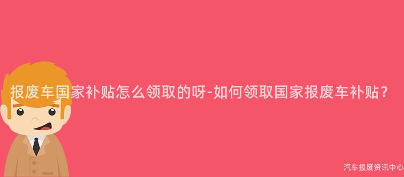 报废车国家补贴怎么领取的呀-如何领取国家报废车补贴？