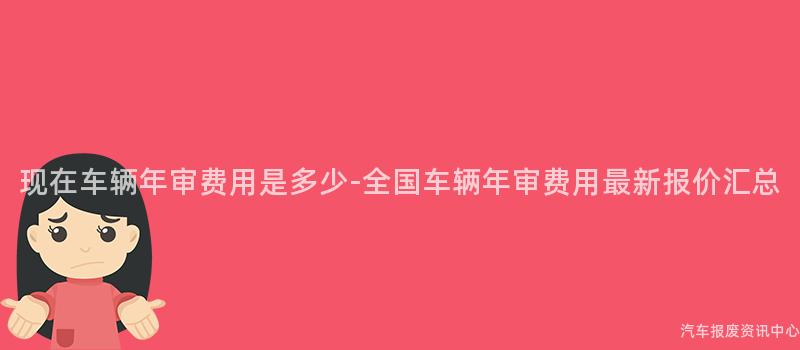 现在车辆年审费用是多少-全国车辆年审费用最新报价汇总