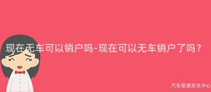 现在无车可以销户吗-现在可以无车销户了吗？