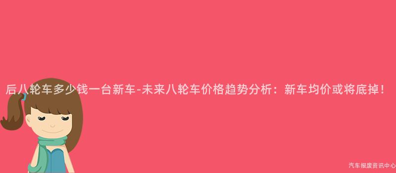 后八轮车多少钱一台新车-未来八轮车价格趋势分析：新车均价或将底掉！