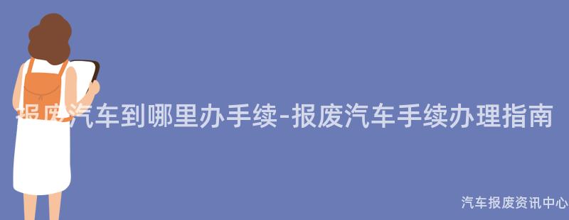 报废汽车到哪里办手续-报废汽车手续办理指南