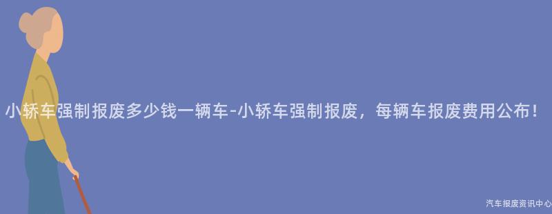 小轿车强制报废多少钱一辆车-小轿车强制报废，每辆车报废费用公布！