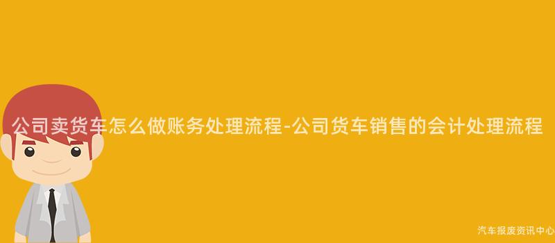公司卖货车怎么做账务处理流程-公司货车销售的会计处理流程