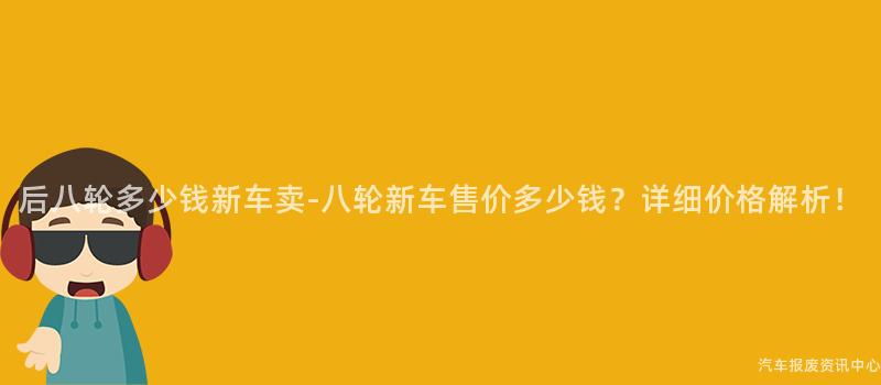 后八轮多少钱新车卖-八轮新车售价多少钱？详细价格解析！