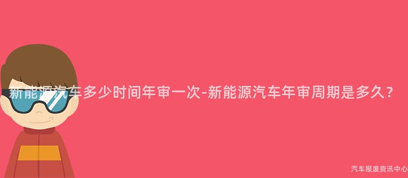 新能源汽车多少时间年审一次-新能源汽车年审周期是多久？