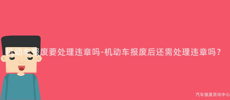 机动车报废要处理违章吗-机动车报废后还需处理违章吗？