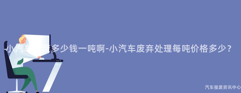 小汽车报废多少钱一吨啊-小汽车废弃处理每吨价格多少？