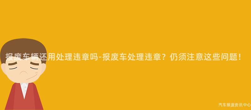 报废车辆还用处理违章吗-报废车处理违章？仍须注意这些问题！
