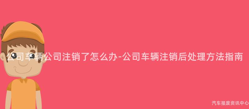 公司车辆公司注销了怎么办-公司车辆注销后处理方法指南