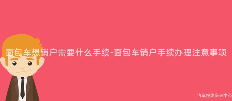 面包车想销户需要什么手续-面包车销户手续办理注意事项