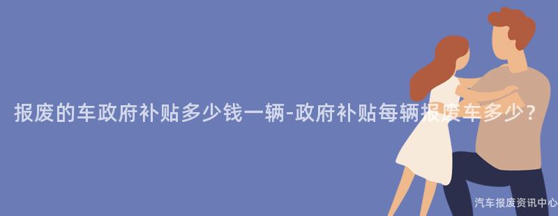报废的车政府补贴多少钱一辆-政府补贴每辆报废车多少？