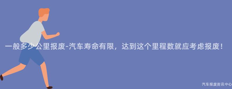 一般多少公里报废-汽车寿命有限，达到这个里程数就应考虑报废！