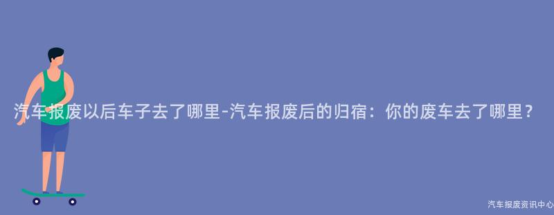 汽车报废以后车子去了哪里-汽车报废后的归宿：你的废车去了哪里？