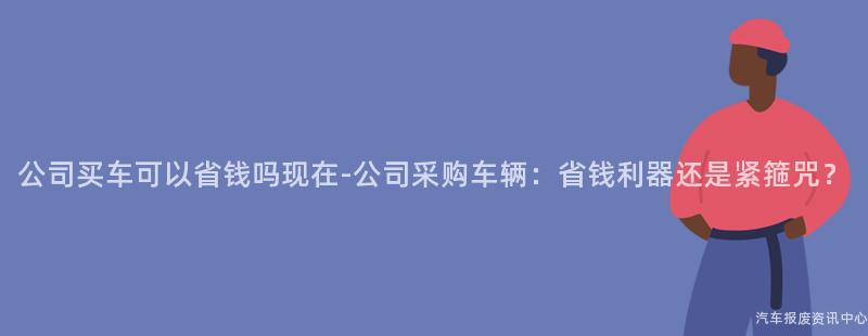 公司买车可以省钱吗现在-公司采购车辆：省钱利器还是紧箍咒？