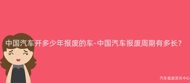 中国汽车开多少年报废的车-中国汽车报废周期有多长？