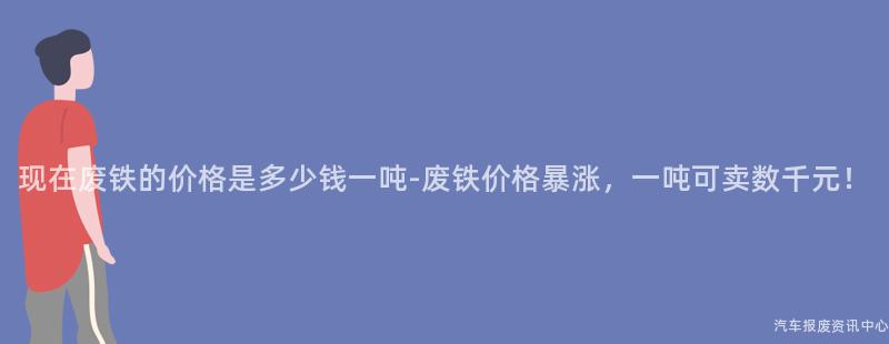 现在废铁的价格是多少钱一吨-废铁价格暴涨，一吨可卖数千元！