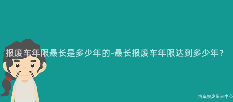 报废车年限最长是多少年的-最长报废车年限达到多少年？