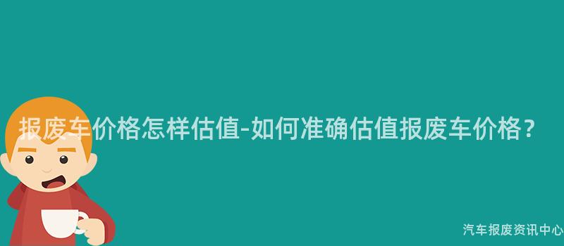报废车价格怎样估值-如何准确估值报废车价格？