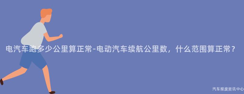 电汽车跑多少公里算正常-电动汽车续航公里数，什么范围算正常？