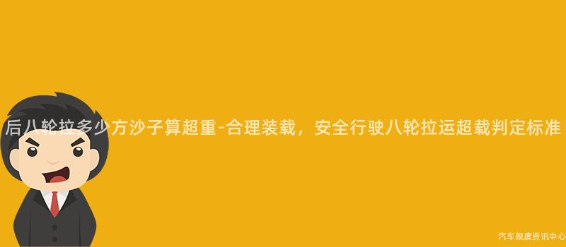后八轮拉多少方沙子算超重-合理装载，安全行驶八轮拉运超载判定标准