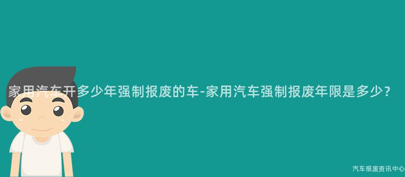 家用汽车开多少年强制报废的车-家用汽车强制报废年限是多少？