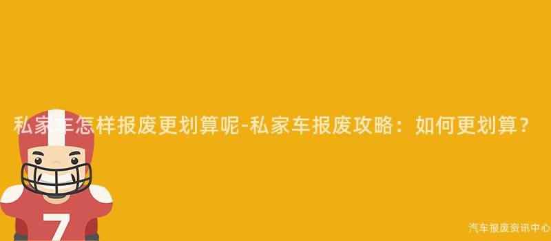 私家车怎样报废更划算呢-私家车报废攻略：如何更划算？