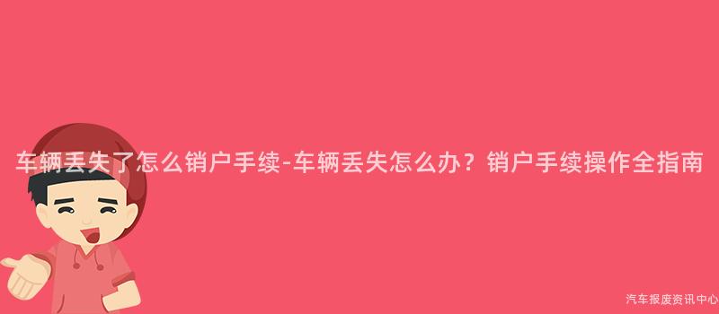 车辆丢失了怎么销户手续-车辆丢失怎么办？销户手续操作全指南