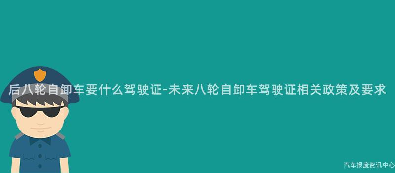 后八轮自卸车要什么驾驶证-未来八轮自卸车驾驶证相关政策及要求