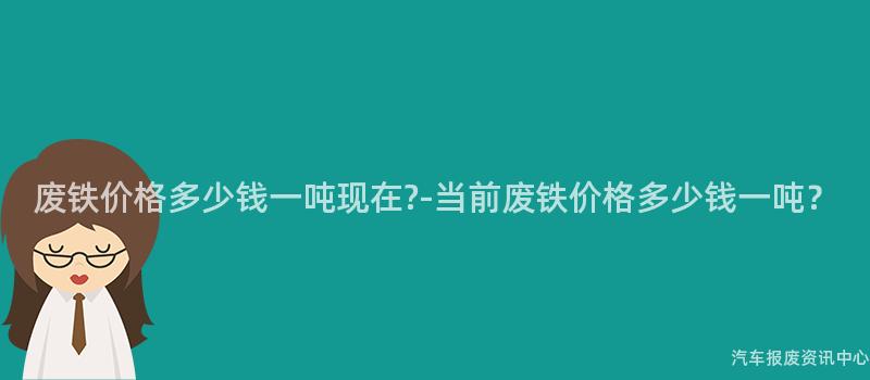 废铁价格多少钱一吨现在?-当前废铁价格多少钱一吨？